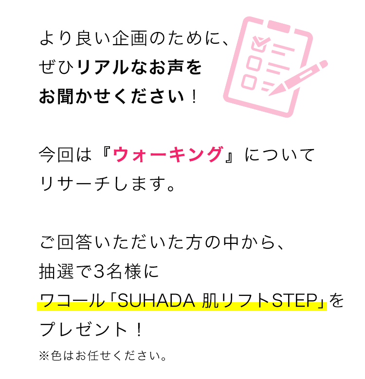 より良い企画のために、ぜひリアルなお声をお聞かせください！ 
今回は『ウォーキング』についてリサーチします。ご回答いただいた方の中から、抽選で3名様にワコール「SUHADA 肌リフトSTEP」をプレゼント！※色はお任せください。