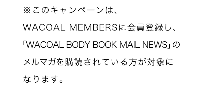 ※このキャンペーンは、WACOAL MEMBERSに会員登録し、「WACOAL BODY BOOK MAIL NEWS」のメルマガを購読されている方が対象になります。