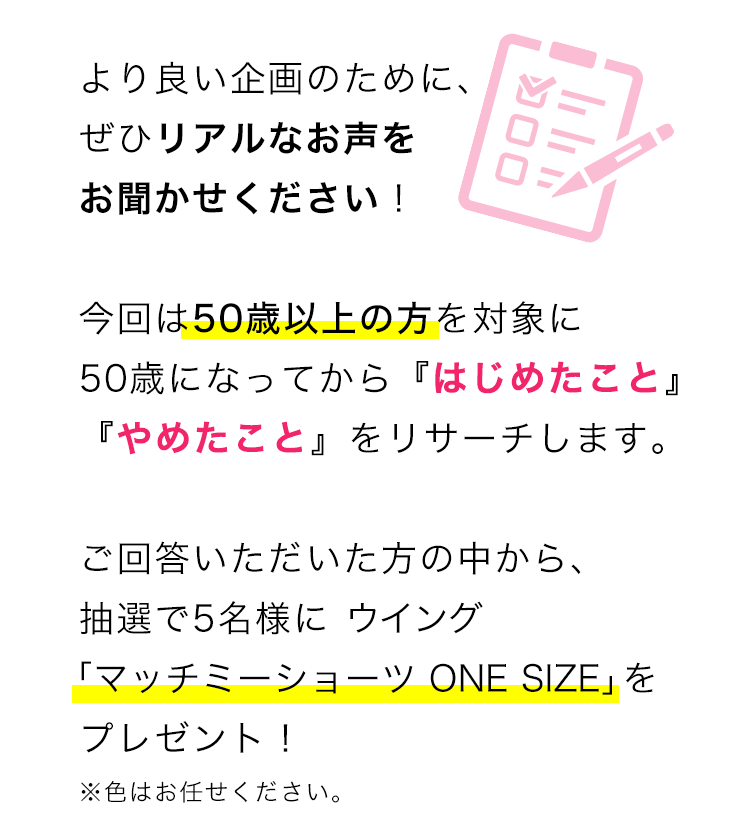 より良い企画のために、ぜひリアルなお声をお聞かせください！ 
今回は50歳以上の方を対象に50歳になってから『はじめたこと』『やめたこと』をリサーチします。ご回答いただいた方の中から、抽選で5名様に ウイング「マッチミーショーツ ONE SIZE」をプレゼント！※色はお任せください。