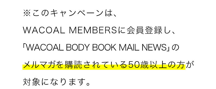 ※このキャンペーンは、WACOAL MEMBERSに会員登録し、「WACOAL BODY BOOK MAIL NEWS」のメルマガを購読されている方50歳以上の方が対象になります。