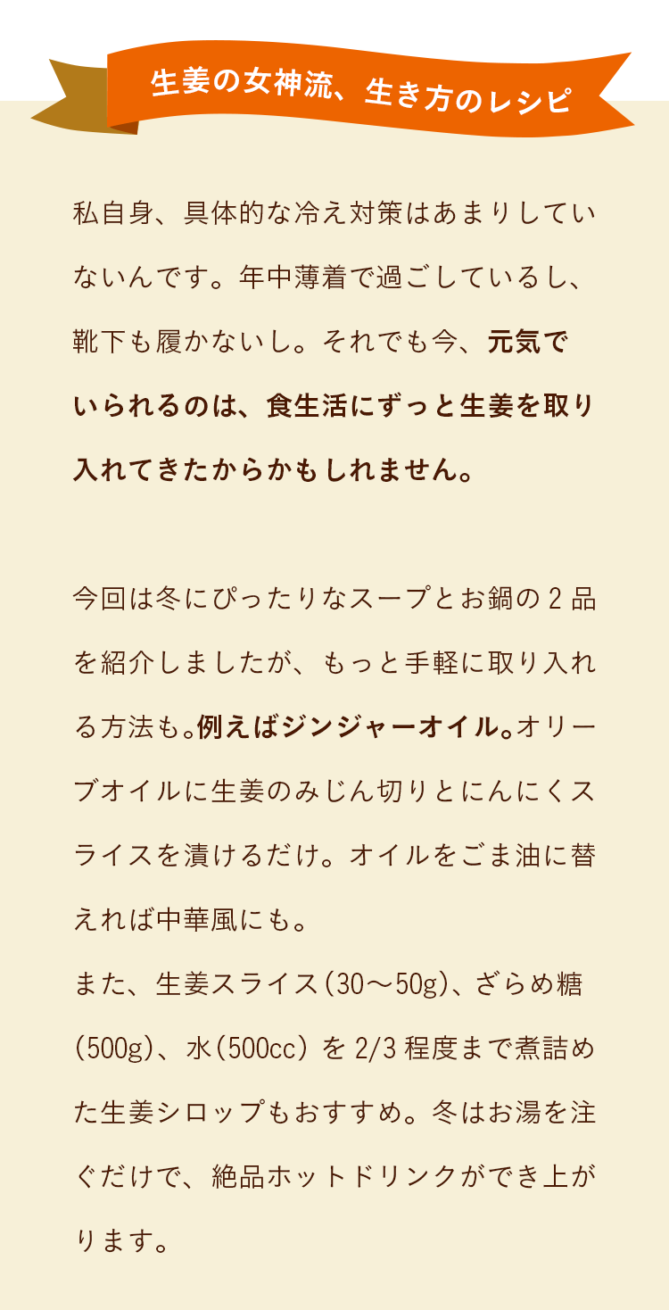 私自身、具体的な冷え対策はあまりしていないんです。年中薄着で過ごしているし、靴下も履かないし。それでも今、元気で
いられるのは、食生活にずっと生姜を取り入れてきたからかもしれません。今回は冬にぴったりなスープとお鍋の2品を紹介しましたが、もっと手軽に取り入れる方法も。例えばジンジャーオイル。オリーブオイルに生姜のみじん切りとにんにくスライスを漬けるだけ。オイルをごま油に替えれば中華風にも。また、生姜スライス（30～50g）、ざらめ糖（500g）、水（500cc）を3分の2程度まで煮詰めた生姜シロップもおすすめ。冬はお湯を注ぐだけで、絶品ホットドリンクができ上がります。