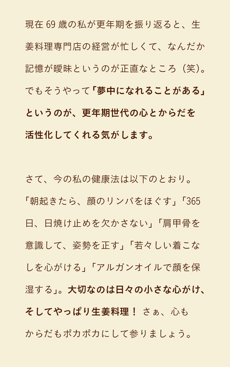 現在69歳の私が更年期を振り返ると、生姜料理専門店の経営が忙しくて、なんだか記憶が曖昧というのが正直なところ（笑）。でもそうやって「夢中になれることがある」というのが、更年期世代の心とからだを活性化してくれる気がします。さて、今の私の健康法は以下のとおり。「朝起きたら、顔のリンパをほぐす」「365日、日焼け止めを欠かさない」「肩甲骨を意識して、姿勢を正す」「若々しい着こなしを心がける」「アルガンオイルで顔を保湿する」。大切なのは日々の小さな心がけ、そしてやっぱり生姜料理！ さぁ、心もからだもポカポカにして参りましょう。