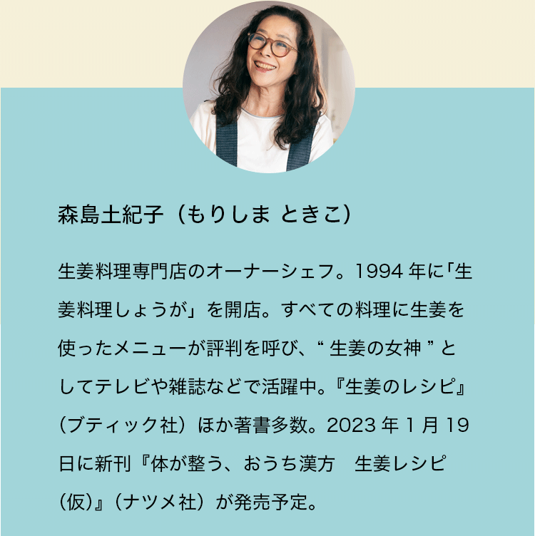 森島土紀子（もりしま ときこ）。生姜料理専門店のオーナーシェフ。1994年に「生姜料理しょうが」を開店。すべての料理に生姜を使ったメニューが評判を呼び、“生姜の女神”としてテレビや雑誌などで活躍中。『生姜のレシピ』（ブティック社）ほか著書多数。2023年1月19日に新刊『体が整う、おうち漢方　生姜レシピ（仮）』（ナツメ社）が発売予定。