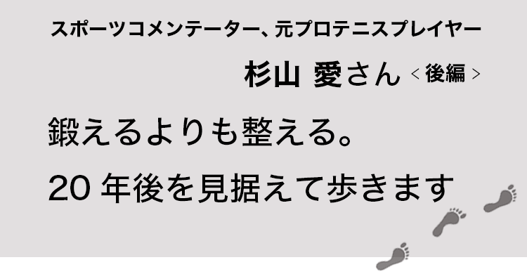 鍛えるよりも整える。20年後を見据えて歩きます　スポーツコメンテーター、元プロテニスプレイヤー杉山愛さん　後編