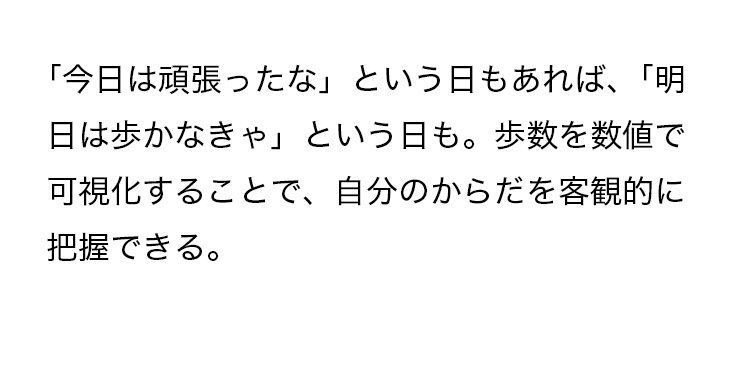 「今日は頑張ったな」という日もあれば、「明日は歩かなきゃ」という日も。歩数を数値で可視化することで、自分のからだを客観的に把握できる。