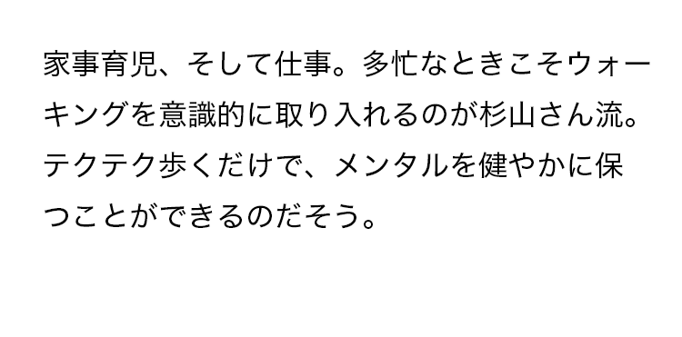 家事育児、そして仕事。多忙なときこそウォーキングを意識的に取り入れるのが杉山さん流。テクテク歩くだけで、メンタルを健やかに保つことができるのだそう。