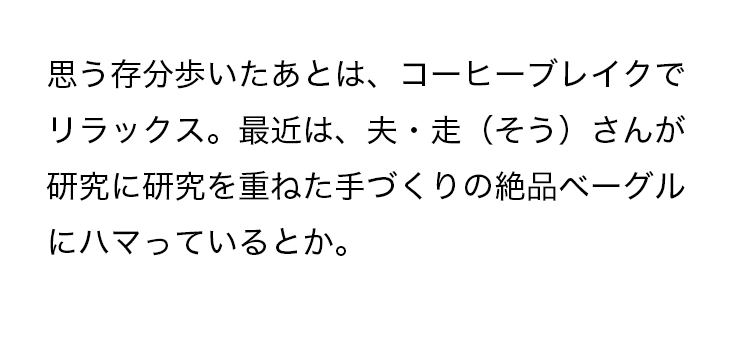 思う存分歩いたあとは、コーヒーブレイクでリラックス。最近は、夫・走（そう）さんが研究に研究を重ねた手づくりの絶品ベーグルにハマっているとか。