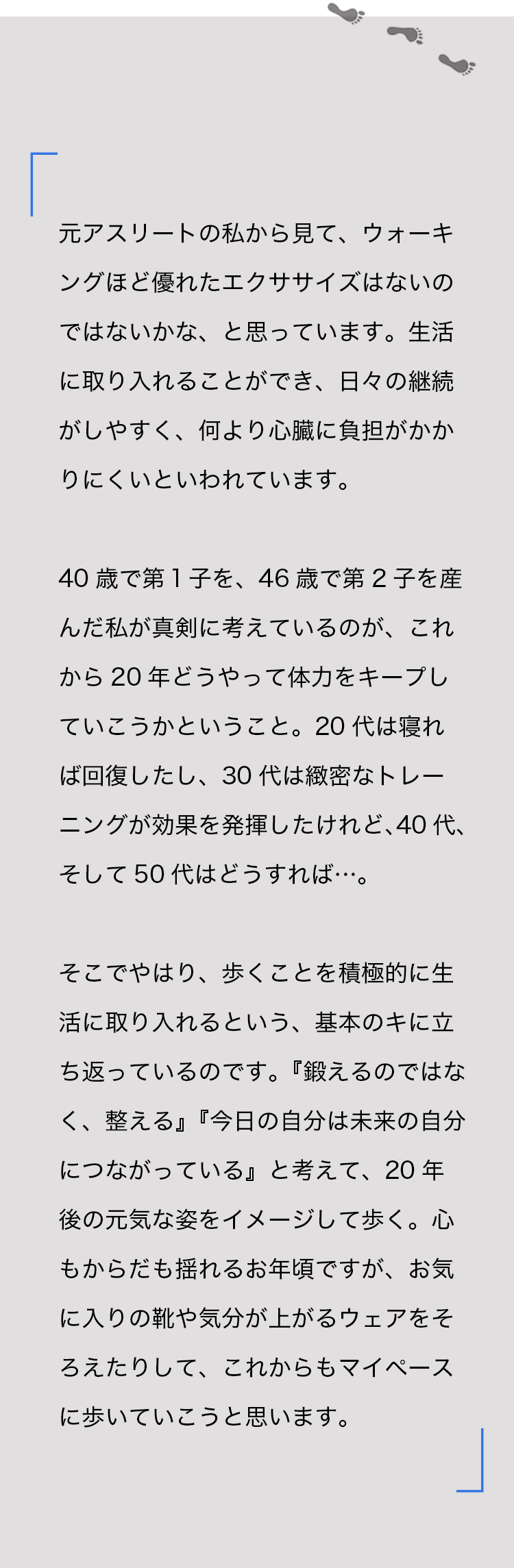 元アスリートの私から見て、ウォーキングほど優れたエクササイズはないのではないかな、と思っています。生活に取り入れることができ、日々の継続がしやすく、何より心臓に負担がかかりにくいといわれています。40歳で第１子を、46歳で第2子を産んだ私が真剣に考えているのが、これから20年どうやって体力をキープしていこうかということ。20代は寝れば回復したし、30代は緻密なトレーニングが効果を発揮したけれど、40代、そして50代はどうすれば…。そこでやはり、歩くことを積極的に生活に取り入れるという、基本のキに立ち返っているのです。『鍛えるのではなく、整える』『今日の自分は未来の自分につながっている』と考えて、20年後の元気な姿をイメージして歩く。心もからだも揺れるお年頃ですが、お気に入りの靴や気分が上がるウェアをそろえたりして、これからもマイペースに歩いていこうと思います。