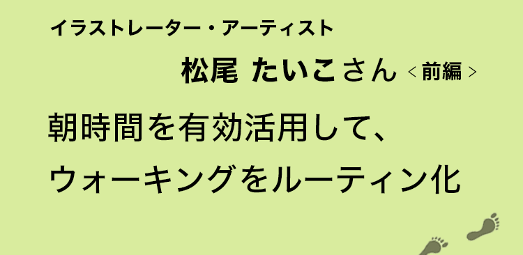 朝時間を有効活用して、ウォーキングをルーティン化　イラストレーター・アーティスト松尾たいこさん　前編