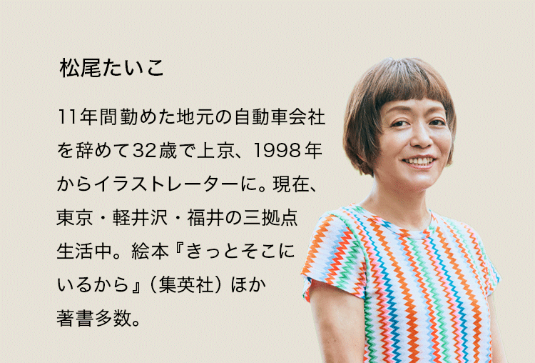 松尾たいこ。11年間勤めた地元の自動車会社を辞めて32歳で上京、1998年からイラストレーターに。現在、東京・軽井沢・福井の三拠点生活中。絵本『きっとそこにいるから』（集英社）ほか著書多数。