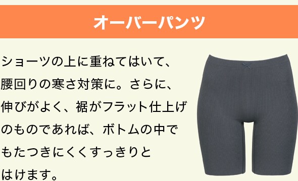 オーバーパンツ。ショーツの上に重ねてはいて、腰回りの寒さ対策に。さらに、伸びがよく、裾がフラット仕上げのものであれば、ボトムの中でもたつきにくくすっきりと
はけます。