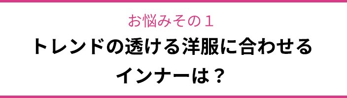 お悩みその1 トレンドの透ける洋服に合わせるインナーは?