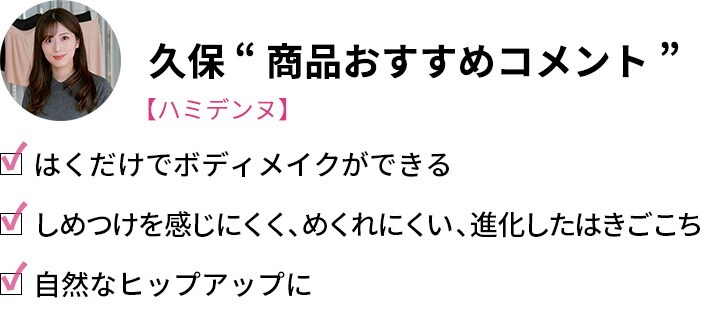 久保「商品おすすめコメント」・はくだけでボディメイクができる・しめつけを感じにくく、めくれにくい、進化したはきごこち・自然なヒップアップに