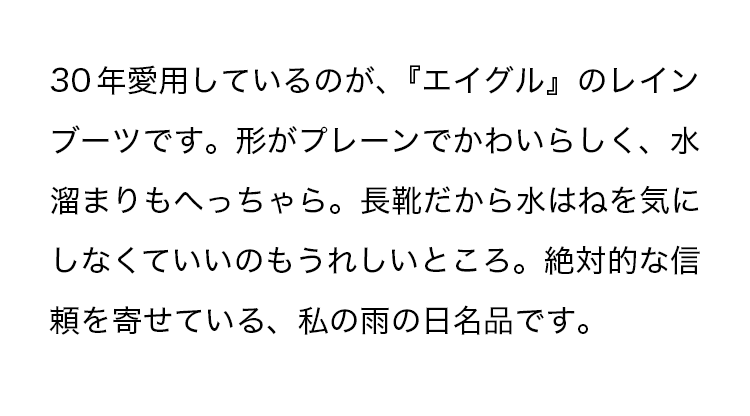 30年愛用しているのが、『エイグル』のレインブーツです。形がプレーンでかわいらしく、水溜まりもへっちゃら。長靴だから水はねを気にしなくていいのもうれしいところ。絶対的な信頼を寄せている、私の雨の日名品です。