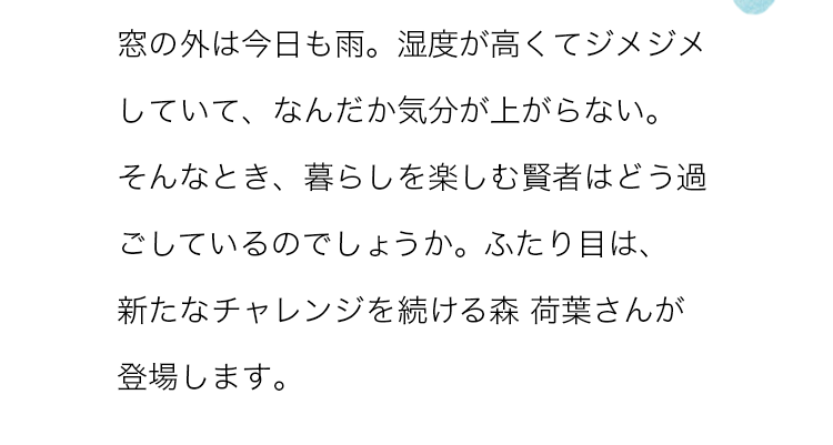 窓の外は今日も雨。湿度が高くてジメジメしていて、なんだか気分が上がらない。そんなとき、暮らしを楽しむ賢者はどう過ごしているのでしょうか。ふたり目は、新たなチャレンジを続ける森 荷葉さんが登場します。