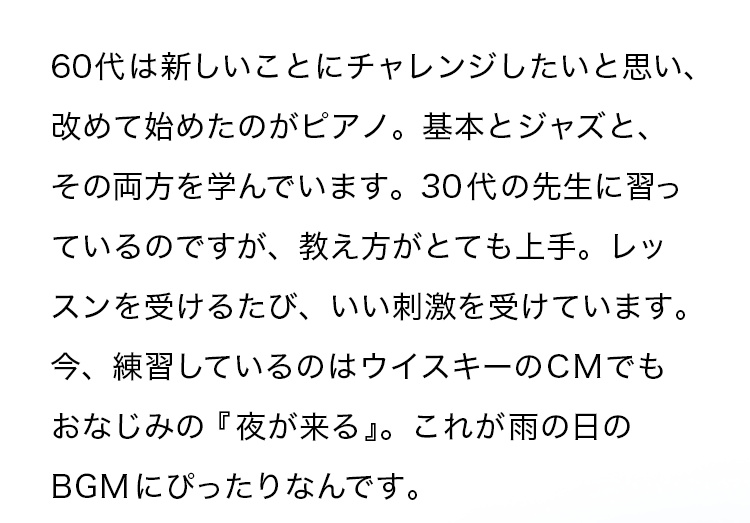 60代は新しいことにチャレンジしたいと思い、改めて始めたのがピアノ。基本とジャズと、その両方を学んでいます。30代の先生に習っているのですが、教え方がとても上手。レッスンを受けるたび、いい刺激を受けています。今、練習しているのはウイスキーのCMでもおなじみの『夜が来る』。これが雨の日のBGM にぴったりなんです。