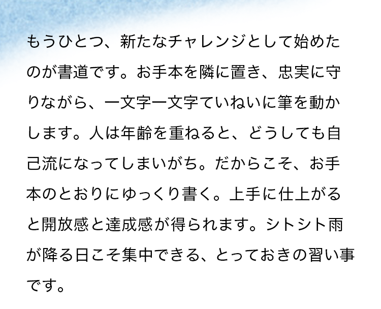 もうひとつ、新たなチャレンジとして始めたのが書道です。お手本を隣に置き、忠実に守りながら、一文字一文字ていねいに筆を動かします。人は年齢を重ねると、どうしても自己流になってしまいがち。だからこそ、お手本のとおりにゆっくり書く。上手に仕上がると開放感と達成感が得られます。シトシト雨が降る日こそ集中できる、とっておきの習い事です。