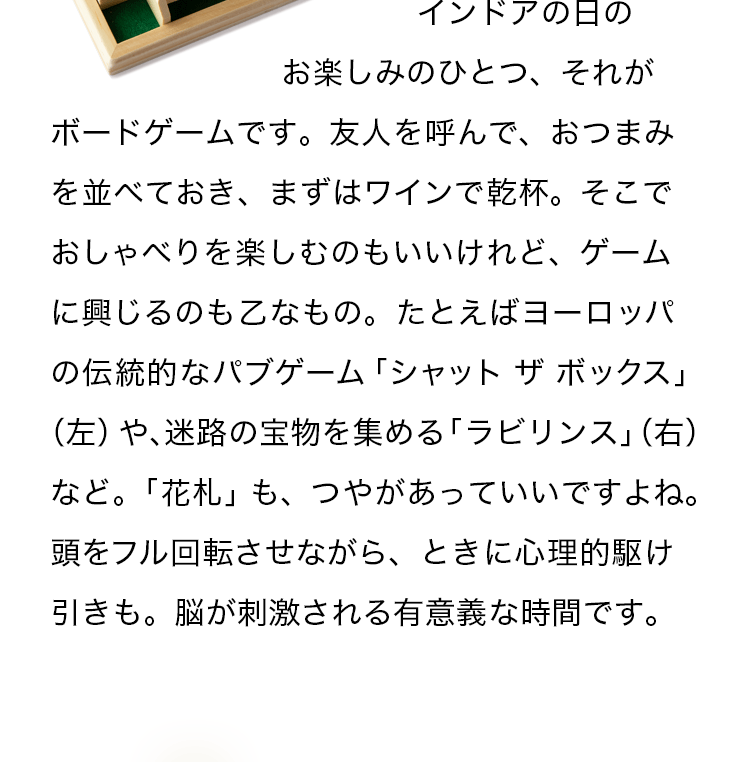 インドアの日のお楽しみのひとつ、それがボードゲームです。友人を呼んで、おつまみを並べておき、まずはワインで乾杯。そこでおしゃべりを楽しむのもいいけれど、ゲームに興じるのも乙なもの。たとえばヨーロッパの伝統的なパブゲーム「シャット ザ ボックス」（左）や、迷路の宝物を集める「ラビリンス」（右）など。「花札」も、つやがあっていいですよね。頭をフル回転させながら、ときに心理的駆け引きも。脳が刺激される有意義な時間です。