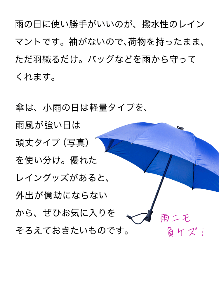 雨の日に使い勝手がいいのが、撥水性のレインマントです。袖がないので、荷物を持ったまま、ただ羽織るだけ。バッグなどを雨から守ってくれます。傘は、小雨の日は軽量タイプを、雨風が強い日は頑丈タイプ（写真）を使い分け。優れたレイングッズがあると、外出が億劫にならないから、ぜひお気に入りをそろえておきたいものです。