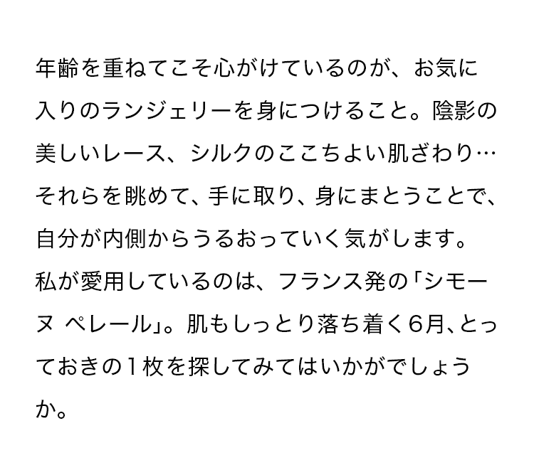 年齢を重ねてこそ心がけているのが、お気に入りのランジェリーを身につけること。陰影の美しいレース、シルクのここちよい肌ざわり…それらを眺めて、手に取り、身にまとうことで、自分が内側からうるおっていく気がします。私が愛用しているのは、フランス発の「シモーヌ ぺレール」。肌もしっとり落ち着く6月、とっておきの１枚を探してみてはいかがでしょうか。