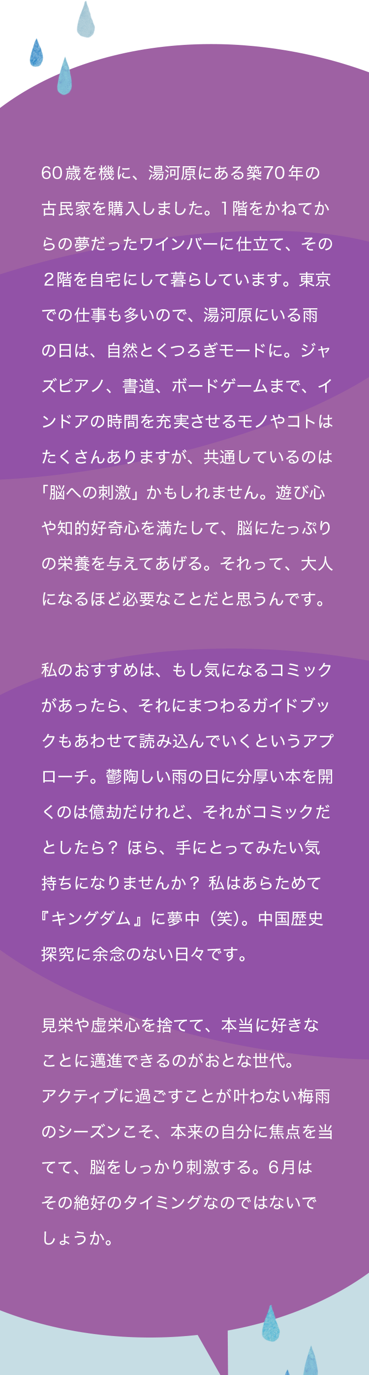 60歳を機に、湯河原にある築70年の古民家を購入しました。1階をかねてからの夢だったワインバーに仕立て、その２階を自宅にして暮らしています。東京での仕事も多いので、湯河原にいる雨の日は、自然とくつろぎモードに。ジャズピアノ、書道、ボードゲームまで、インドアの時間を充実させるモノやコトはたくさんありますが、共通しているのは「脳への刺激」かもしれません。遊び心や知的好奇心を満たして、脳にたっぷりの栄養を与えてあげる。それって、大人になるほど必要なことだと思うんです。 私のさらなるおすすめは、もし気になるコミックがあったら、それにまつわるガイドブックもあわせて読み込んでいくというアプローチ。鬱陶しい雨の日に分厚い本を開くのは億劫だけれど、それが漫画だとしたら？ ほら、手にとってみたい気持ちになりませんか？ 私はあらためて『キングダム』に夢中（笑）。中国歴史探究に余念のない日々です。 見栄や虚栄心を捨てて、本当に好きなことに邁進できるのがおとな世代。アクティブに過ごすことが叶わない梅雨のシーズンこそ、本来の自分に焦点を当てて、脳をしっかり刺激する。6月はその絶好のタイミングなのではないでしょうか。