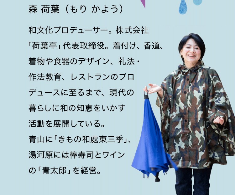 森 荷葉（もり　かよう）和文化プロデューサー。株式会社「荷葉亭」代表取締役。着付け、香道、着物や食器のデザイン、礼法・作法教育、レストランのプロデュースに至るまで、現代の暮らしに和の知恵をいかす活動を展開している。青山に「きもの和處東三季」、湯河原には棒寿司とワインの「青太郎」を経営。