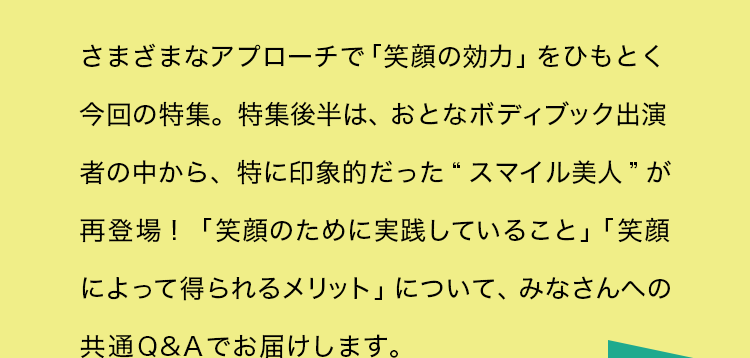 さまざまなアプローチで「笑顔の効力」をひもとく今回の特集。特集後半は、おとなボディブック出演者の中から、特に印象的だった“スマイル美人”が再登場！「笑顔のために実践していること」「笑顔によって得られるメリット」について、みなさんへの共通Q&Aでお届けします。