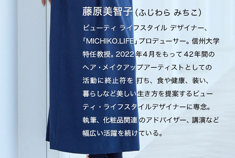 藤原美智子（ふじわら みちこ）ビューティライフスタイルデザイナー、「MICHIKO LIFE」プロデューサー、信州大学特任教授。2022年４月をもって42年間のヘア・メイクアップアーティストとしての活動に終止符を打ち、食や健康、装い、暮らしなど美しい生き方を提案するビューティ・ライフスタイルデザイナーに専念。執筆、化粧品関連のアドバイザー、講演など幅広い活躍を続けている。