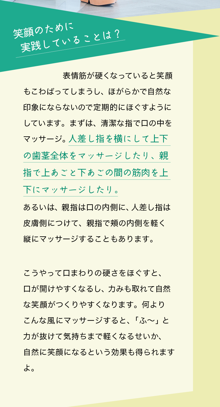 質問：笑顔のために実践していることは？藤原美智子さんの回答：表情筋が硬くなっていると笑顔もこわばってしまうし、ほがらかで自然な印象にならないので定期的にほぐすようにしています。まずは、清潔な指で口の中をマッサージ。人差し指を横にして上下の歯茎全体をマッサージしたり、親指で上あごと下あごの間の筋肉を上下にマッサージしたり。あるいは、親指は口の内側に、人差し指は皮膚側につけて、親指で頬の内側を軽く縦にマッサージすることもあります。こうやって口まわりの硬さをほぐすと、口が開けやすくなるし、力みも取れて自然な笑顔がつくりやすくなります。何よりこんな風にマッサージすると、「ふ～」と力が抜けて気持ちまで軽くなるせいか、自然に笑顔になるという効果も得られますよ。