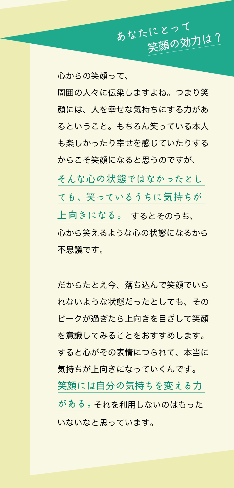 質問：あなたにとって笑顔の効力は？藤原美智子さんの回答：心からの笑顔って、周囲の人々に伝染しますよね。つまり笑顔には、人を幸せな気持ちにする力があるということ。もちろん笑っている本人も楽しかったり幸せを感じていたりするからこそ笑顔になると思うのですが、そんな心の状態ではなかったとしても、笑っているうちに気持ちが上向きになる。するとそのうち、心から笑えるような心の状態になるから不思議です。だからたとえ今、落ち込んで笑顔でいられないような状態だったとしても、そのピークが過ぎたら上向きを目ざして笑顔を意識してみることをおすすめします。すると心がその表情につられて、本当に気持ちが上向きになっていくんです。笑顔には自分の気持ちを変える力がある。それを利用しないのはもったいないなと思っています。