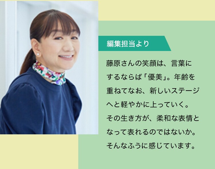 【編集担当より】藤原さんの笑顔は、言葉にするならば「優美」。年齢を重ねてなお、新しいステージへと軽やかに上っていく。その生き方が、柔和な表情となって表れるのではないか。そんなふうに感じています。