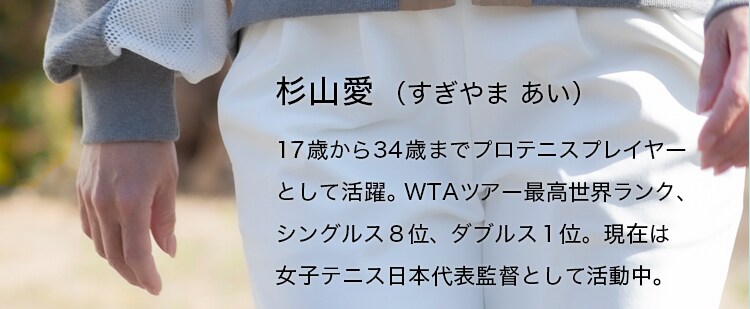 杉山愛（すぎやま あい）17歳から34歳までプロテニスプレイヤーとして活躍。WTAツアー最高世界ランク、シングルス８位、ダブルス１位。現在は女子テニス日本代表監督として活動中。