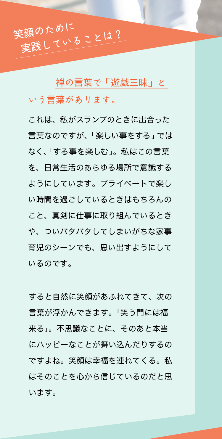 質問：笑顔のために実践していることは？　杉山愛さんの回答：禅の言葉で「遊戯三昧」という言葉があります。これは、私がスランプの時に出会った言葉なのですが、「楽しい事をする」ではなく、「する事を楽しむ」。私はこの言葉を、日常生活のあらゆる場所で意識するようにしています。プライベートで楽しい時間を過ごしているときはもちろんのこと、真剣に仕事に取り組んでいるときや、ついバタバタしてしまいがちな家事育児のシーンでも、思い出すようにしているのです。すると自然に笑顔があふれてきて、次の言葉が浮かんできます。「笑う門には福来る」。不思議なことに、そのあと本当にハッピーなことが舞い込んだりするのですよね。笑顔は幸福を連れてくる。私はそのことを心から信じているのだと思います。