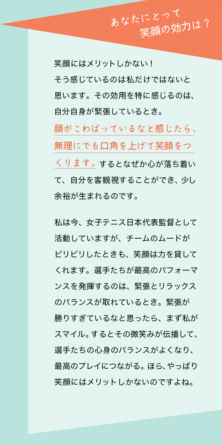 質問：あなたにとって笑顔の効力は？　杉山愛さんの回答：笑顔にはメリットしかない！ そう感じているのは私だけではないと思います。その効用を特に感じるのは、自分自身が緊張しているとき。顔がこわばっているなと感じたら、無理にでも口角を上げて笑顔をつくります。するとなぜか心が落ち着いて、自分を客観視することができ、少し余裕が生まれるのです。
私は今、女子テニス日本代表監督として活動していますが、チームのムードがピリピリしたときも、笑顔は力を貸してくれます。選手たちが最高のパフォーマンスを発揮するのは、緊張とリラックスのバランスが取れているとき。緊張が勝りすぎているなと思ったら、まず私がスマイル。するとその微笑みが伝播して、選手たちの心身のバランスがよくなり、最高のプレイにつながる。ほら、やっぱり笑顔にはメリットしかないのですよね。