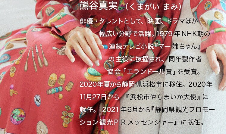 熊谷真実（くまがい まみ）俳優・タレントとして、映画、ドラマほか幅広い分野で活躍。1979年NHK朝の連続テレビ小説『マー姉ちゃん』の主役に抜擢され、同年製作者協会「エランドール賞」を受賞。2020年夏から静岡県浜松市に移住。2020年11月27日から『浜松市やらまいか大使』に就任。2021年6月から『静岡県観光プロモーション 観光PRメッセンジャー』に就任。