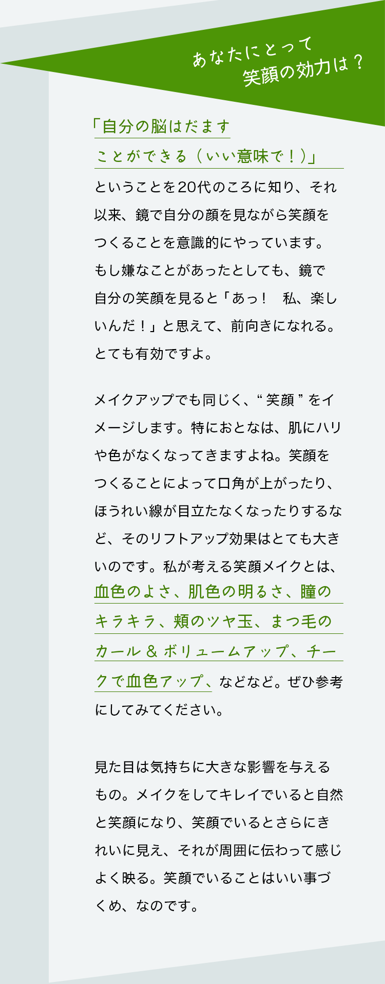 質問：あなたにとって笑顔の効力は？　山本浩未さんの回答：「自分の脳はだますことができる（いい意味で！）」ということを20代のころに知り、それ以来、鏡で自分の顔を見ながら笑顔をつくることを意識的にやっています。もし嫌なことがあったとしても、鏡で自分の笑顔を見ると「あっ！　私、楽しいんだ！」と思えて、前向きになれる。とても有効ですよ。メイクアップでも同じく、“笑顔” をイメージします。特におとなは、肌にハリや色がなくなってきますよね。笑顔をつくることによって口角が上がったり、ほうれい線が目立たなくなったりするなど、そのリフトアップ効果はとても大きいのです。私が考える笑顔メイクとは、血色のよさ、肌色の明るさ、瞳のキラキラ、頬のツヤ玉、まつ毛のカール&ボリュームアップ、チークで血色アップ、などなど。ぜひ参考にしてみてください。見た目は気持ちに大きな影響を与えるもの。メイクをしてキレイでいると自然と笑顔になり、笑顔でいるとさらにきれいに見え、それが周囲に伝わって感じよく映る。笑顔でいることはいい事づくめ、なのです。