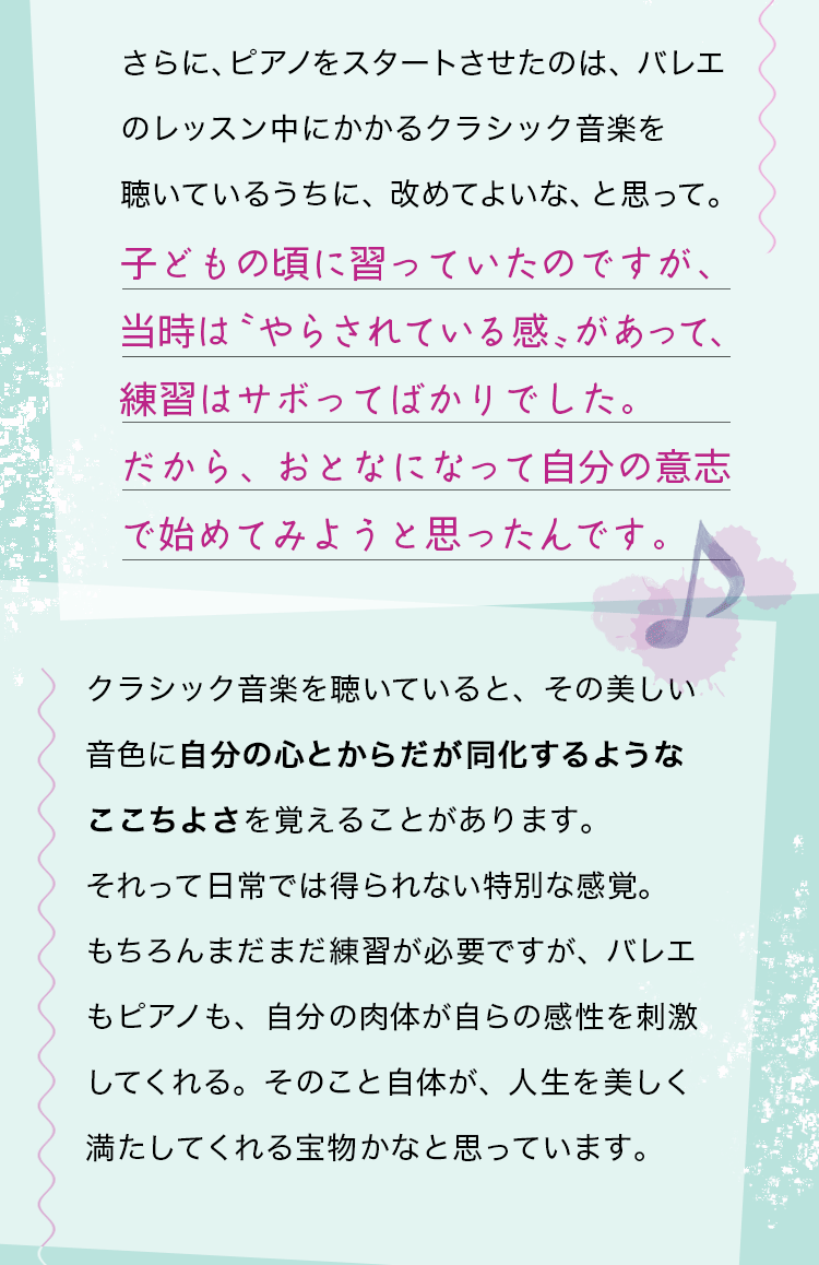 さらに、ピアノをスタートさせたのは、バレエのレッスン中にかかるクラシック音楽を聴いているうちに、改めてよいな、と思って。子どもの頃に習っていたのですが、当時は〝やらされている感〟があって、練習はサボってばかりでした。だから、おとなになって自分の意志で始めてみようと思ったんです。クラシック音楽を聴いていると、その美しい音色に自分の心とからだが同化するようなここちよさを覚えることがあります。それって日常では得られない特別な感覚。もちろんまだまだ練習が必要ですが、バレエもピアノも、自分の肉体が自らの感性を刺激してくれる。そのこと自体が、人生を美しく満たしてくれる宝物かなと思っています。