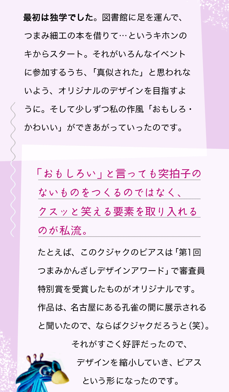 最初は独学でした。図書館に足を運んで、つまみ細工の本を借りて…というキホンのキからスタート。それがいろんなイベントに参加するうち、「真似された」と思われないよう、オリジナルのデザインを目指すように。そして少しずつ私の作風「おもしろ・かわいい」ができあがっていったのです。「おもしろい」と言っても突拍子のないものをつくるのではなく、クスッと笑える要素を取り入れるのが私流。たとえば、このクジャクのピアスは「第1回つまみかんざしデザインアワード」で審査員特別賞を受賞したものがオリジナルです。作品は、名古屋にある孔雀の間に展示されると聞いたので、ならばクジャクだろうと（笑）。それがすごく好評だったので、デザインを縮小していき、ピアスという形になったのです。