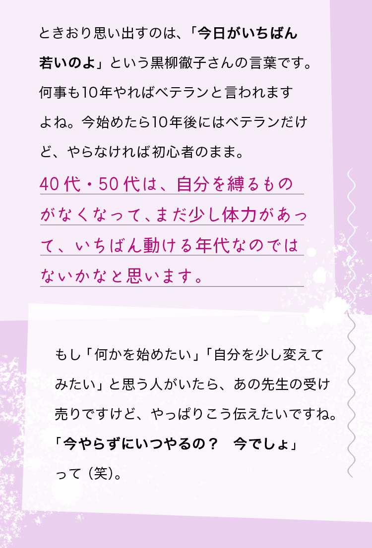 ときおり思い出すのは、「今日がいちばん若いのよ」という黒柳徹子さんの言葉です。何事も10年やればベテランと言われますよね。今始めたら10年後にはベテランだけど、やらなければ初心者のまま。40代・50代は、自分を縛るものがなくなって、まだ少し体力があって、いちばん動ける年代なのではないかなと思います。もし「何かを始めたい」「自分を少し変えてみたい」と思う人がいたら、あの先生の受け売りですけど、やっぱりこう伝えたいですね。「今やらずにいつやるの？　今でしょ」って（笑）。