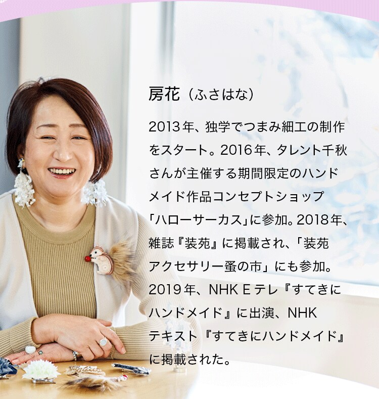房花（ふさはな）2013年、独学でつまみ細工の制作をスタート。2016年、タレント千秋さんが主催する期間限定のハンドメイド作品コンセプトショップ「ハローサーカス」に参加。2018年、雑誌『装苑』に掲載され、「装苑アクセサリー蚤の市」にも参加。2019年、NHK Eテレ『すてきにハンドメイド』に出演、NHKテキスト『すてきにハンドメイド』に掲載された。