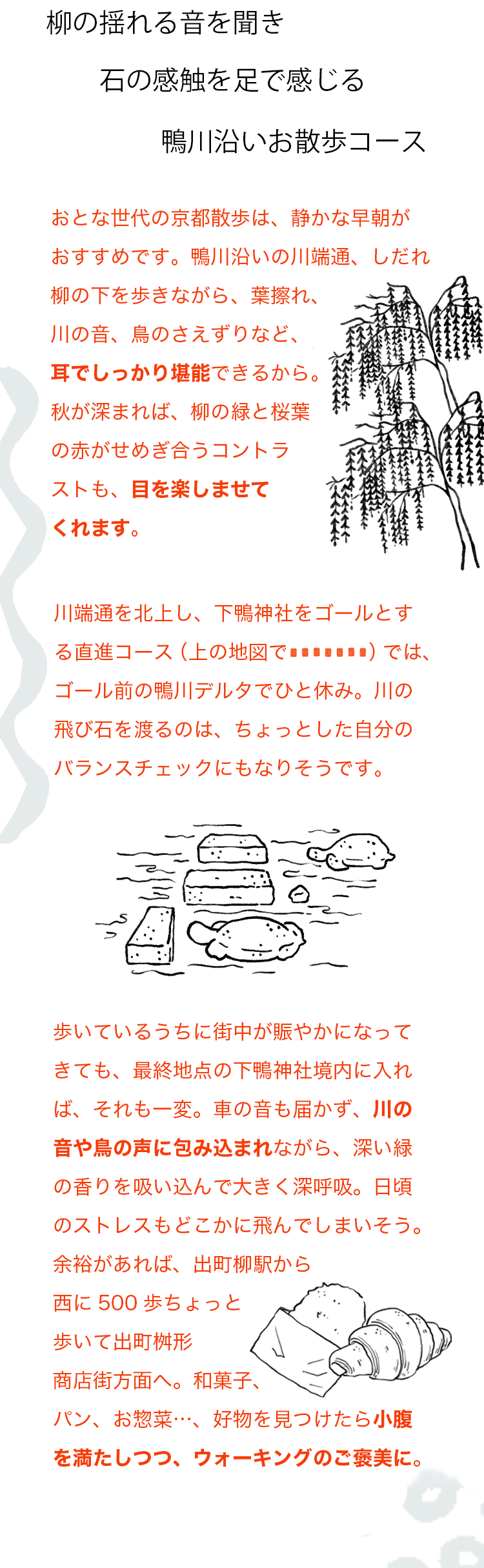 柳の揺れる音を聞き石の感触を足で感じる鴨川沿いお散歩コース　おとな世代の京都散歩は、静かな早朝がおすすめです。鴨川沿いの川端通、しだれ柳の下を歩きながら、葉擦れ、川の音、鳥のさえずりなど、耳でしっかり堪能できるから。秋が深まれば、柳の緑と桜葉の赤がせめぎ合うコントラストも、目を楽しませてくれます。川端通を北上し、下鴨神社をゴールとする直進コース（上の地図で赤の点線）では、ゴール前の鴨川デルタでひと休み。川の飛び石を渡るのは、ちょっとした自分のバランスチェックにもなりそうです。歩いているうちに街中が賑やかになってきても、最終地点の下鴨神社境内に入れば、それも一変。車の音も届かず、川の音や鳥の声に包み込まれながら、深い緑の香りを吸い込んで大きく深呼吸。日頃のストレスもどこかに飛んでしまいそう。余裕があれば、出町柳駅から西に500歩ちょっと歩いて出町桝形商店街方面へ。和菓子、パン、お惣菜…、好物を見つけたら小腹を満たしつつ、ウォーキングのご褒美に。