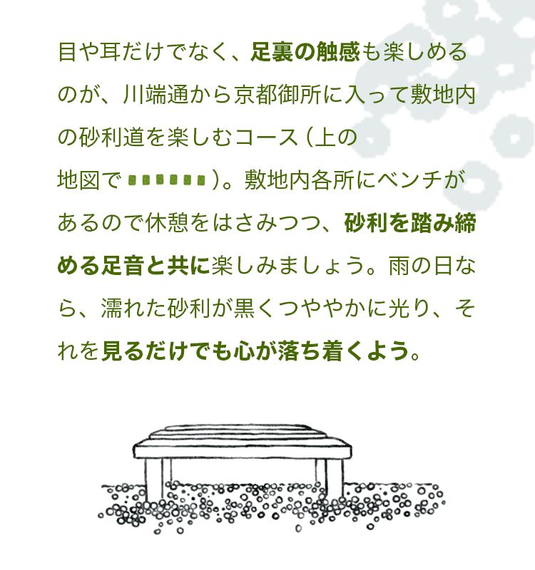 目や耳だけでなく、足裏の触感も楽しめるのが、川端通から京都御所に入って敷地内の砂利道を楽しむコース（上の地図で緑の点線）。敷地内各所にベンチがあるので休憩をはさみつつ、砂利を踏み締める足音と共に楽しみましょう。雨の日なら、濡れた砂利が黒くつややかに光り、それを見るだけでも心が落ち着くよう。